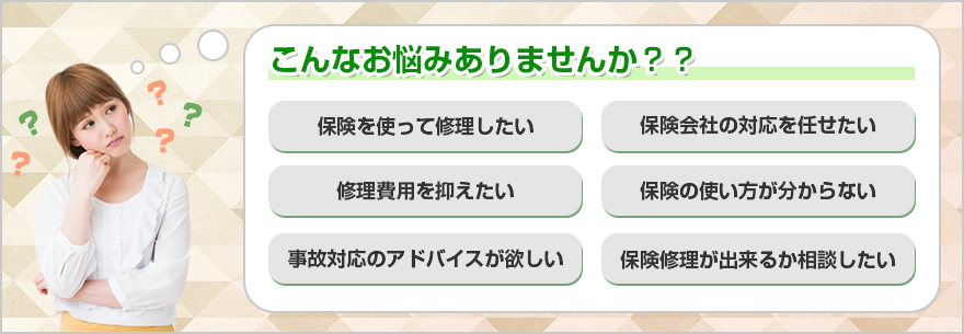 こんなお悩みありませんか？？保険を使って修理したい　保険会社の対応を任せたい　修理費用を抑えたい　保険の使い方がわからない　事故対応のアドバイスが欲しい　保険修理が出来るか相談したい