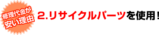 修理代金が安い理由　2.リサイクルパーツを使用！