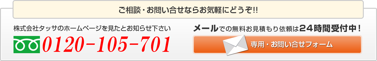 ご相談・お問い合わせならお気軽にどうぞ！！株式会社タッサのホームページを見たとお知らせ下さい 0120-105-701 メールでの無料のお見積もり依頼は24時間受付中！